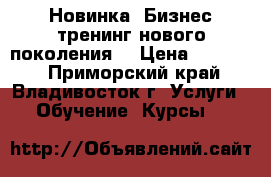 Новинка! Бизнес-тренинг нового поколения! › Цена ­ 15 000 - Приморский край, Владивосток г. Услуги » Обучение. Курсы   